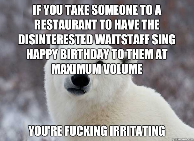 If you take someone to a restaurant to have the disinterested waitstaff sing happy birthday to them at maximum volume You're fucking irritating  Popular Opinion Polar Bear