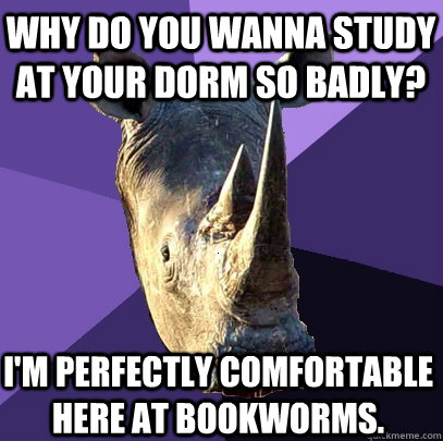 why do you wanna study at your dorm so badly? I'm perfectly comfortable here at bookworms.  Sexually Oblivious Rhino