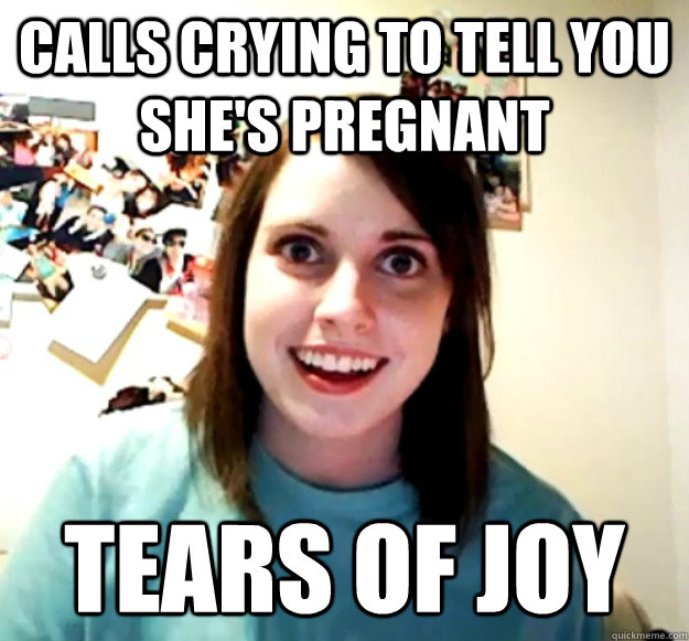 Calls crying to tell you she's pregnant Tears of joy  Overly Attached Girlfriend