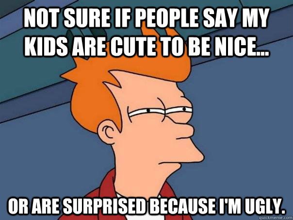 Not sure if people say my kids are cute to be nice... Or are surprised because I'm ugly.  Futurama Fry