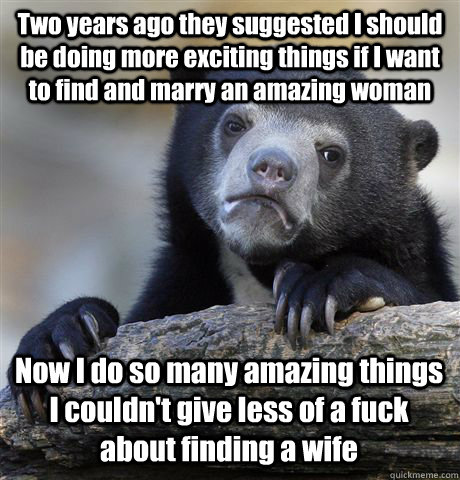 Two years ago they suggested I should be doing more exciting things if I want to find and marry an amazing woman Now I do so many amazing things I couldn't give less of a fuck about finding a wife  Confession Bear