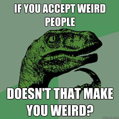 If you accept weird people Doesn't that make YOU weird? - If you accept weird people Doesn't that make YOU weird?  Philosoraptor