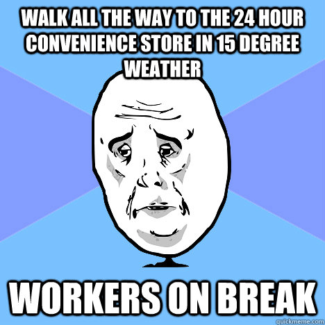 walk all the way to the 24 hour convenience store in 15 degree weather workers on break  Okay Guy