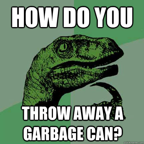 how do you throw away a garbage can?  Philosoraptor