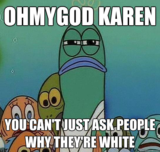 ohmygod karen you can't just ask people why they're white  Serious fish SpongeBob