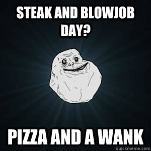 Steak and blowjob day? pizza and a wank  