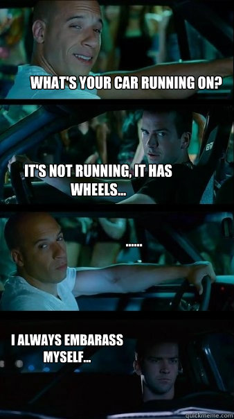 What's your car running on? It's not running, it has wheels... ...... I always embarass myself...  Fast and Furious