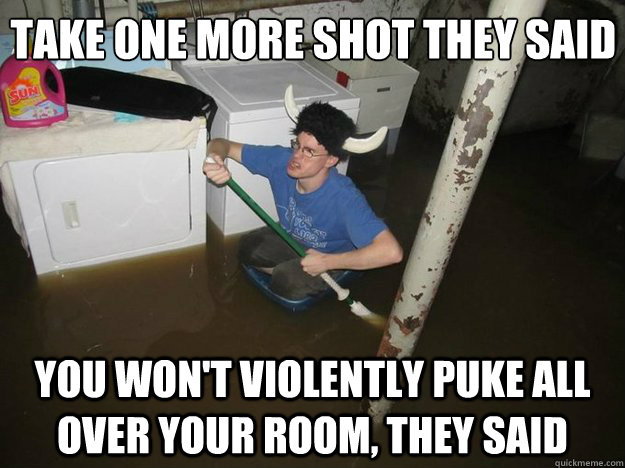 Take one more shot they said
 You won't violently puke all over your room, they said  Do the laundry they said