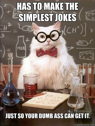 has to make the simplest jokes just so your dumb ass can get it. - has to make the simplest jokes just so your dumb ass can get it.  Chemistry Cat