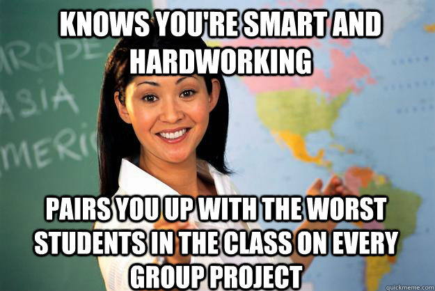 knows you're smart and hardworking pairs you up with the worst students in the class on every group project - knows you're smart and hardworking pairs you up with the worst students in the class on every group project  Unhelpful High School Teacher