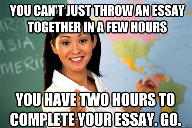 you can't just throw an essay together in a few hours you have two hours to complete your essay. go.  Unhelpful High School Teacher