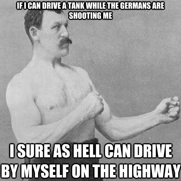 If I can drive a tank while the Germans are shooting me  I sure as hell can drive by myself on the highway  overly manly man