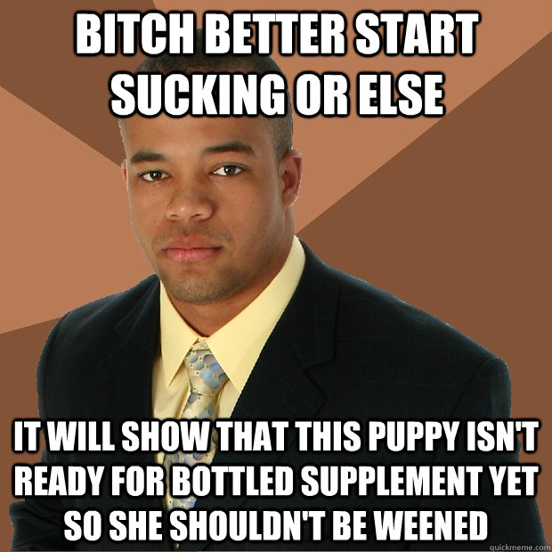 bitch better start sucking or else it will show that this puppy isn't ready for bottled supplement yet so she shouldn't be weened  Successful Black Man