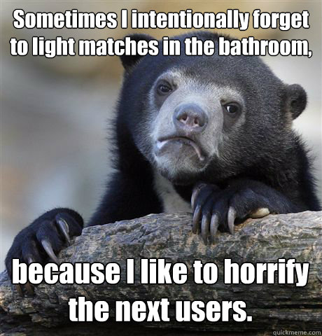 Sometimes I intentionally forget to light matches in the bathroom, because I like to horrify the next users. - Sometimes I intentionally forget to light matches in the bathroom, because I like to horrify the next users.  Confession Bear