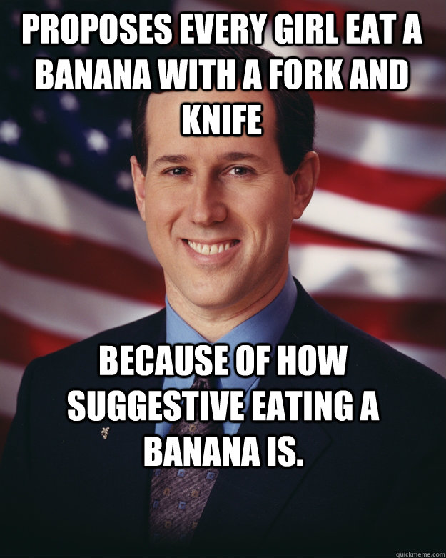 Proposes every girl eat a banana with a fork and knife because of how suggestive eating a banana is.  Rick Santorum