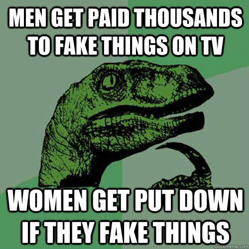 Men get paid thousands to fake things on TV Women get put down if they fake things - Men get paid thousands to fake things on TV Women get put down if they fake things  Philosoraptor