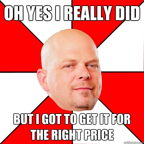 oh yes i really did but i got to get it for the right price  Pawn Star