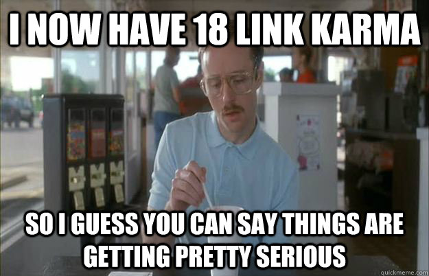 I NOW HAVE 18 LINK KARMA So I guess you can say things are getting pretty serious  Things are getting pretty serious