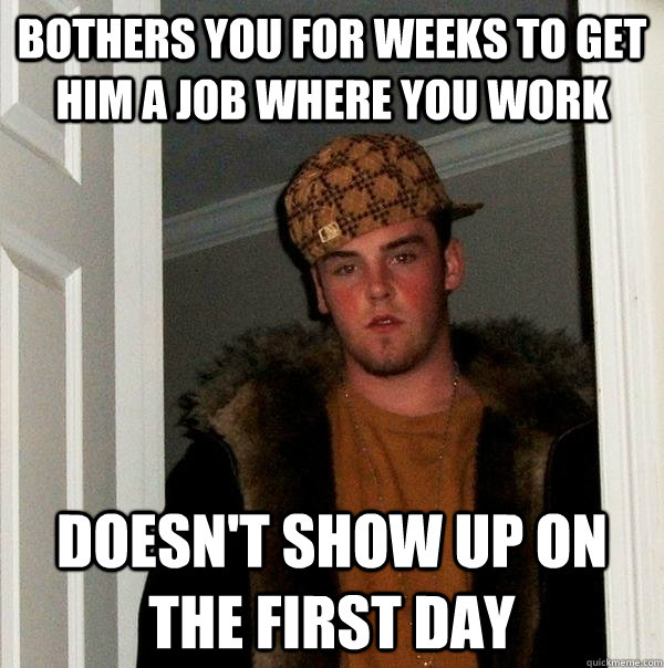 Bothers you for weeks to get him a job where you work Doesn't show up on the first day - Bothers you for weeks to get him a job where you work Doesn't show up on the first day  Scumbag Steve