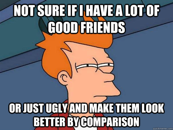 Not sure if I have a lot of good friends Or just ugly and make them look better by comparison  Futurama Fry