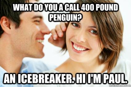 What do you a call 400 pound penguin?  An icebreaker. Hi I'm Paul.  Bad Pick-up line Paul