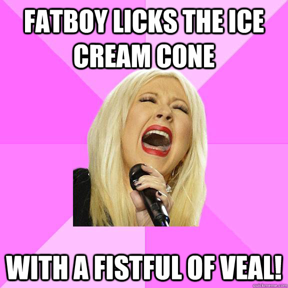 fatboy licks the ice cream cone with a fistful of veal!  Wrong Lyrics Christina