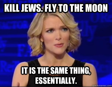 Kill jews. Fly to the moon It is the same thing,    essentially.  