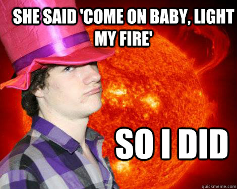She said 'Come on baby, light my fire' So I did   