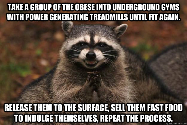 Take a group of the obese into underground gyms with power generating treadmills until fit again. Release them to the surface, sell them fast food to indulge themselves, repeat the process. - Take a group of the obese into underground gyms with power generating treadmills until fit again. Release them to the surface, sell them fast food to indulge themselves, repeat the process.  Evil Plotting Raccoon