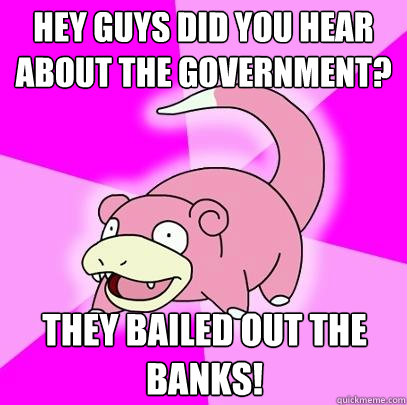 Hey Guys Did You hear about the Government? They bailed out the banks!  Slowpoke