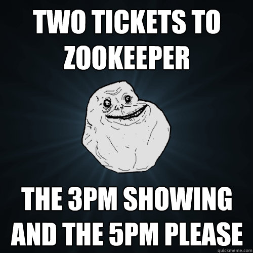 two tickets to zookeeper the 3pm showing and the 5pm please  Forever Alone