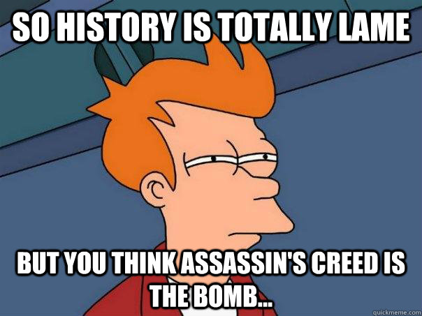 So history is totally lame but you think Assassin's Creed is the bomb...  Futurama Fry