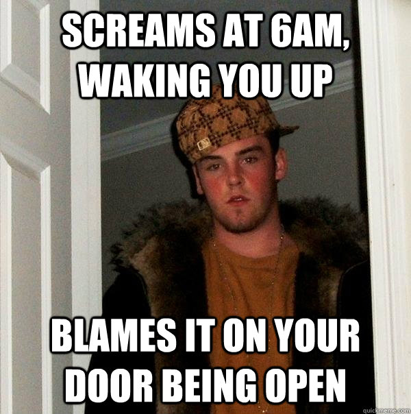 Screams at 6am, waking you up Blames it on your door being open  Scumbag Steve