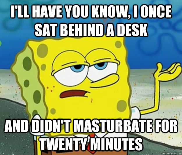 I'll have you know, i once sat behind a desk and didn't masturbate for twenty minutes  Tough Spongebob