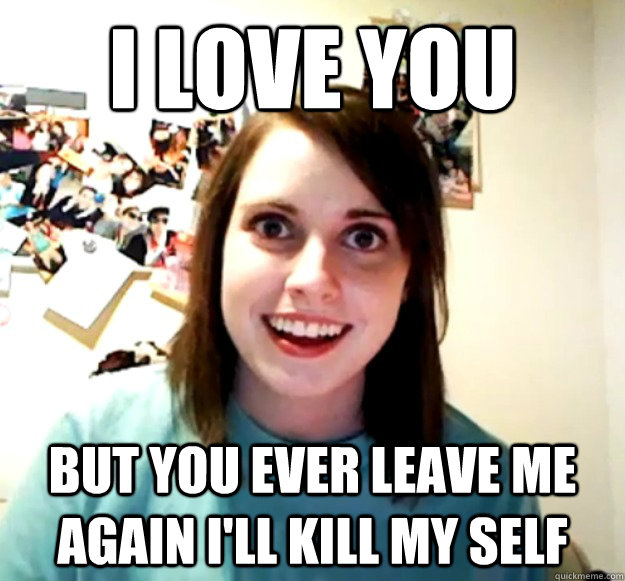 I love you but you ever leave me again I'll kill my self  Overly Attached Girlfriend