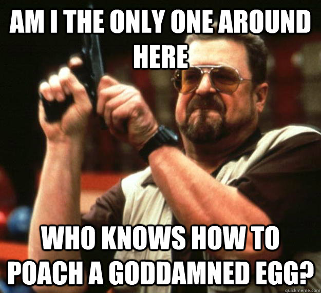 am I the only one around here who knows how to poach a goddamned egg?  Angry Walter