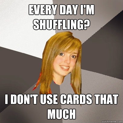 Every day I'm shuffling? I don't use cards that much  Musically Oblivious 8th Grader