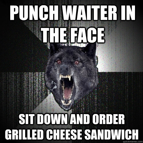 punch waiter in the face sit down and order grilled cheese sandwich  Insanity Wolf