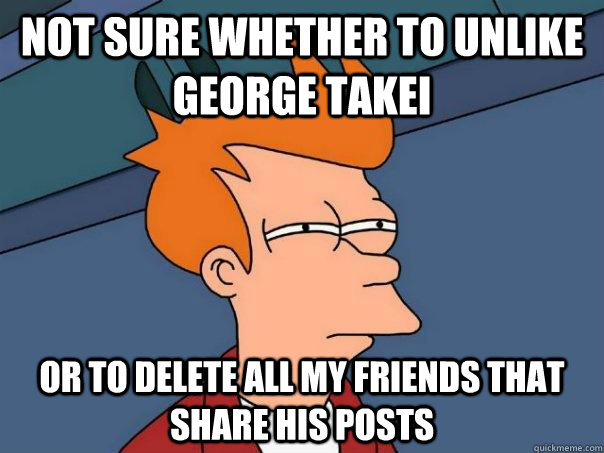 not sure whether to unlike george takei or to delete all my friends that share his posts  Futurama Fry