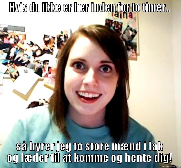 HVIS DU IKKE ER HER INDEN FOR TO TIMER.. SÅ HYRER JEG TO STORE MÆND I LAK OG LÆDER TIL AT KOMME OG HENTE DIG! Overly Attached Girlfriend