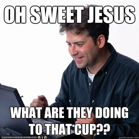 oh sweet jesus what are they doing to that cup?? - oh sweet jesus what are they doing to that cup??  Net noob