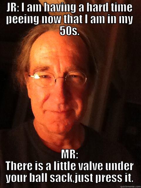 JR: I AM HAVING A HARD TIME PEEING NOW THAT I AM IN MY 50S. MR: THERE IS A LITTLE VALVE UNDER YOUR BALL SACK,JUST PRESS IT. Misc