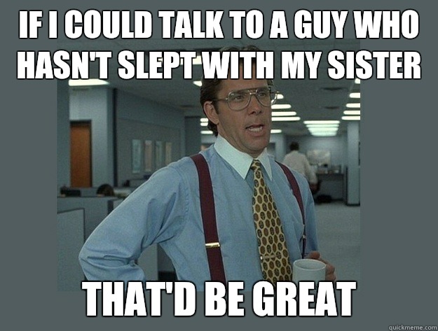 If I could talk to a guy who hasn't slept with my sister That'd be great - If I could talk to a guy who hasn't slept with my sister That'd be great  Office Space Lumbergh