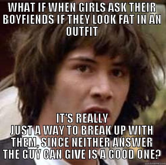 I think I'm onto something - WHAT IF WHEN GIRLS ASK THEIR BOYFIENDS IF THEY LOOK FAT IN AN OUTFIT IT'S REALLY JUST A WAY TO BREAK UP WITH THEM, SINCE NEITHER ANSWER THE GUY CAN GIVE IS A GOOD ONE? conspiracy keanu