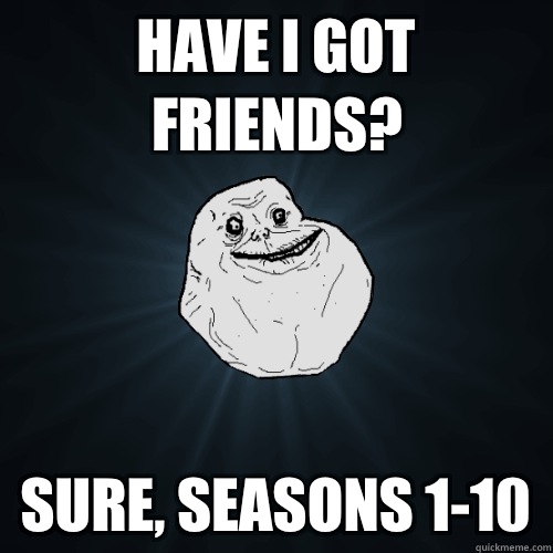 Have I got friends? Sure, seasons 1-10  Forever Alone