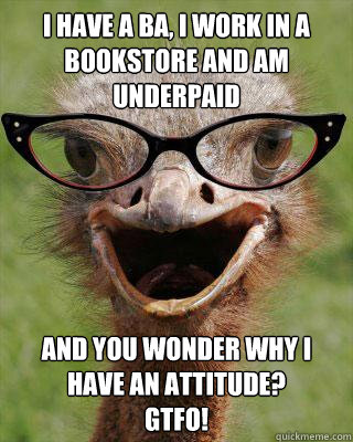 I have a BA, I work in a bookstore and am underpaid and you wonder why I have an attitude? 
GTFO! - I have a BA, I work in a bookstore and am underpaid and you wonder why I have an attitude? 
GTFO!  Judgmental Bookseller Ostrich