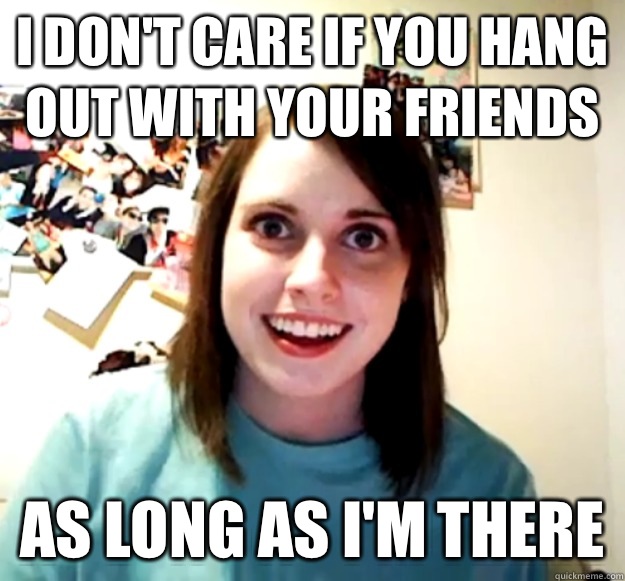 I don't care if you hang out with your friends As long as I'm there  - I don't care if you hang out with your friends As long as I'm there   Overly Attached Girlfriend