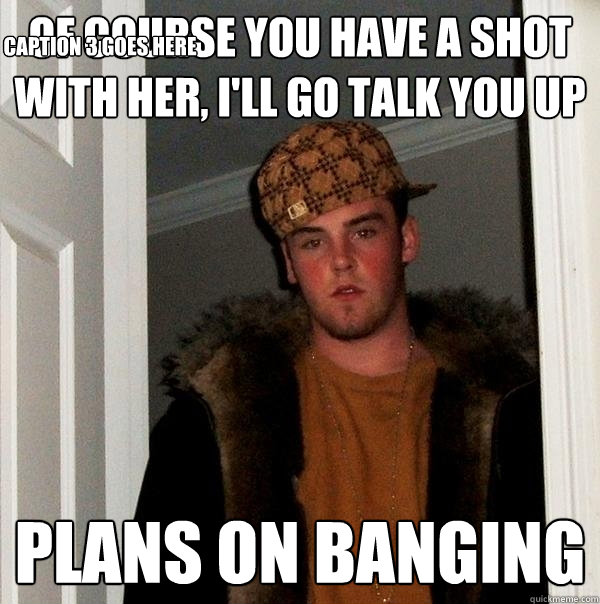 of course you have a shot with her, i'll go talk you up plans on banging Caption 3 goes here  Scumbag Steve