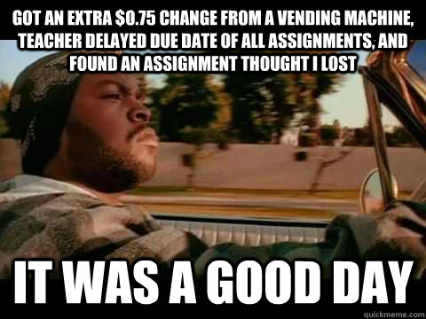 got an extra $0.75 change from a vending machine, teacher delayed due date of all assignments, and found an assignment thought I lost IT WAS A GOOD DAY  ice cube good day