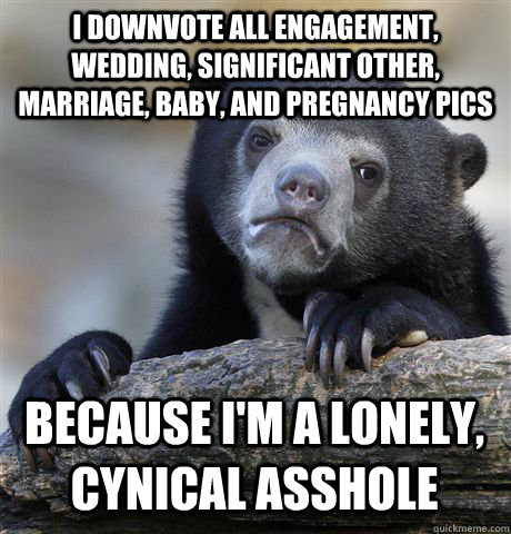 I downvote all engagement, wedding, significant other, marriage, baby, and pregnancy pics Because I'm a lonely, cynical asshole  Confession Bear